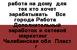 работа на дому  для тех кто хочет зарабатывать. - Все города Работа » Дополнительный заработок и сетевой маркетинг   . Челябинская обл.,Пласт г.